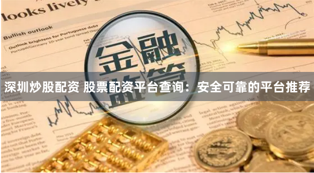 深圳炒股配资 股票配资平台查询：安全可靠的平台推荐