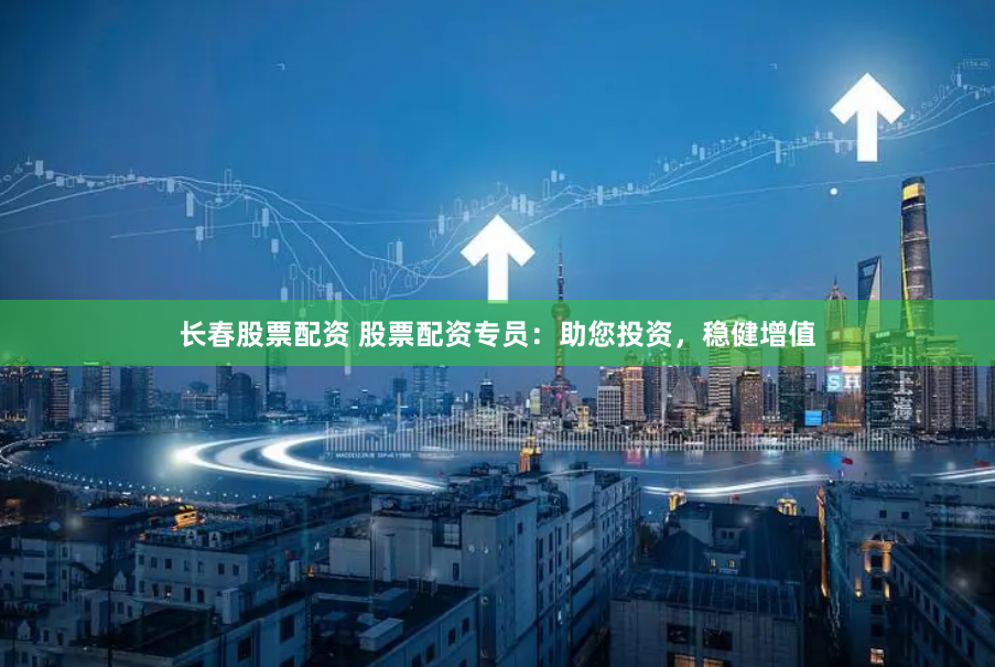 长春股票配资 股票配资专员：助您投资，稳健增值