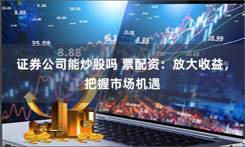 证券公司能炒股吗 票配资：放大收益，把握市场机遇