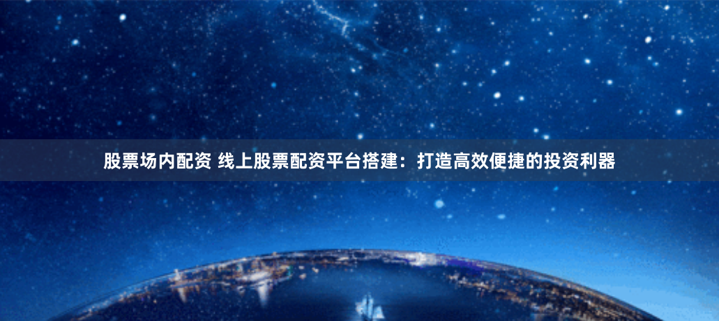 股票场内配资 线上股票配资平台搭建：打造高效便捷的投资利器
