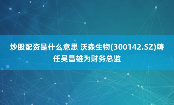 炒股配资是什么意思 沃森生物(300142.SZ)聘任吴昌雄为财务总监