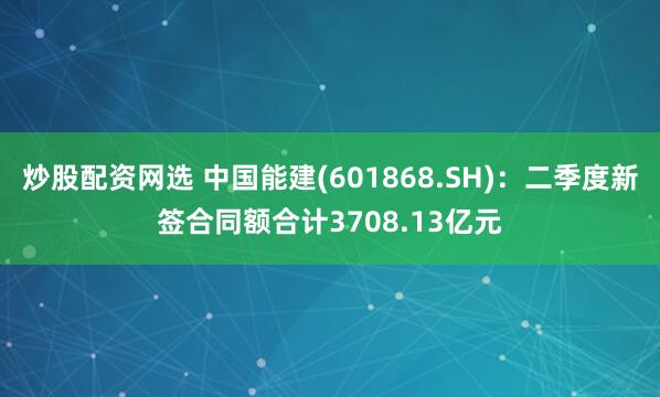 炒股配资网选 中国能建(601868.SH)：二季度新签合同额合计3708.13亿元
