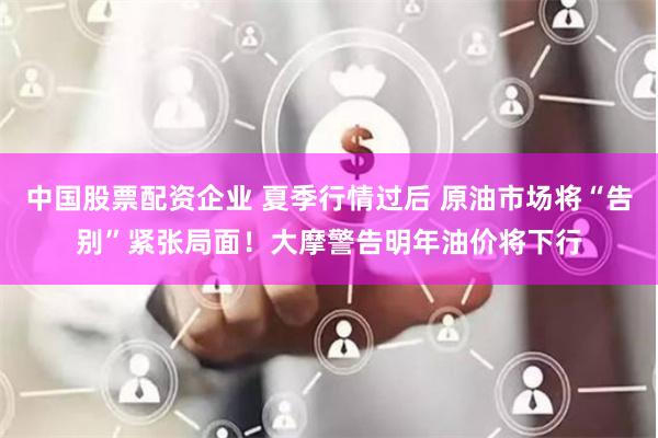 中国股票配资企业 夏季行情过后 原油市场将“告别”紧张局面！大摩警告明年油价将下行