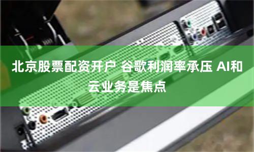 北京股票配资开户 谷歌利润率承压 AI和云业务是焦点