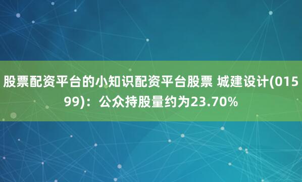 股票配资平台的小知识配资平台股票 城建设计(01599)：公众持股量约为23.70%