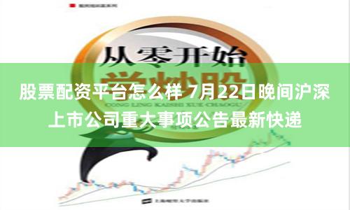 股票配资平台怎么样 7月22日晚间沪深上市公司重大事项公告最新快递