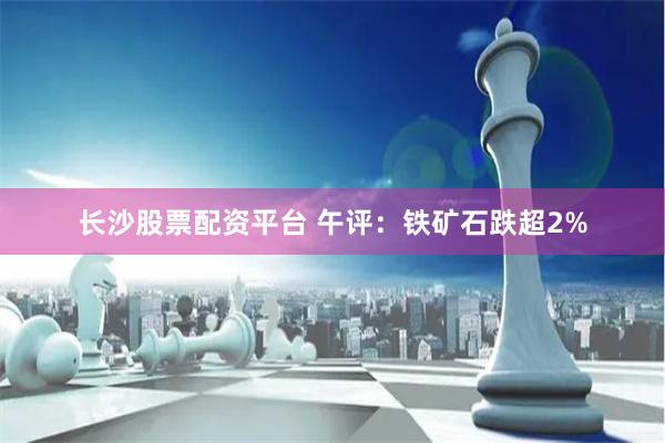 长沙股票配资平台 午评：铁矿石跌超2%