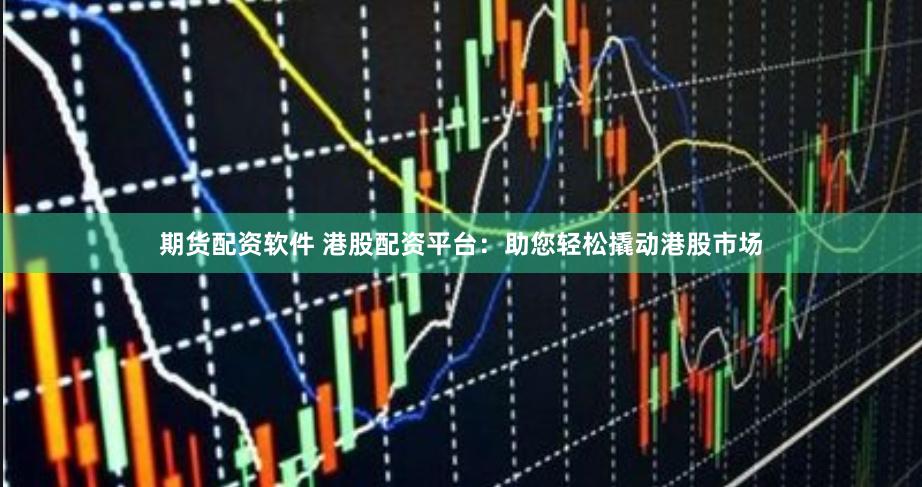 期货配资软件 港股配资平台：助您轻松撬动港股市场