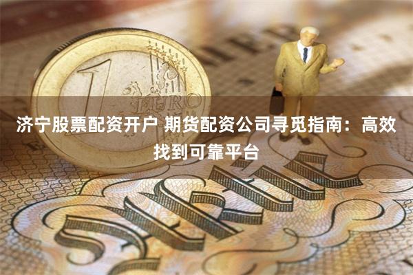 济宁股票配资开户 期货配资公司寻觅指南：高效找到可靠平台