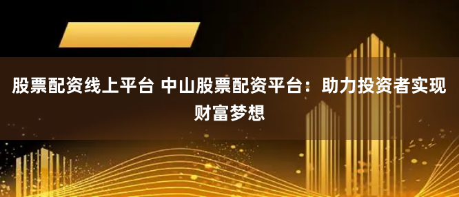 股票配资线上平台 中山股票配资平台：助力投资者实现财富梦想