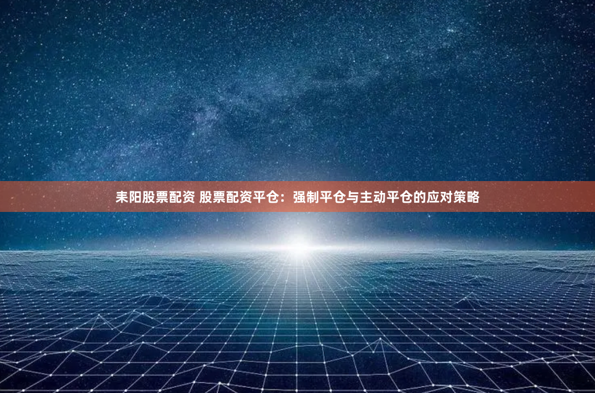 耒阳股票配资 股票配资平仓：强制平仓与主动平仓的应对策略
