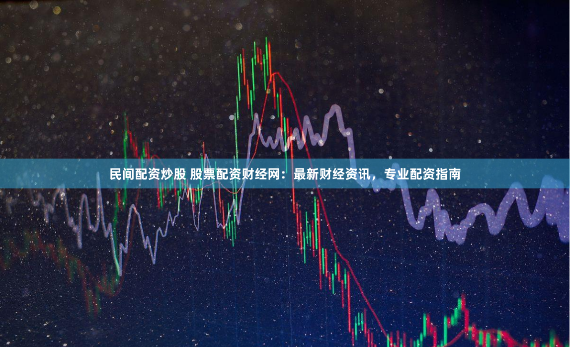 民间配资炒股 股票配资财经网：最新财经资讯，专业配资指南