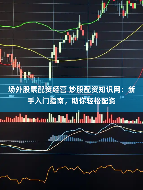 场外股票配资经营 炒股配资知识网：新手入门指南，助你轻松配资