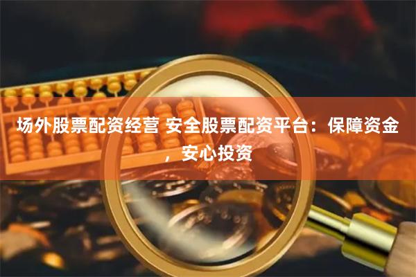 场外股票配资经营 安全股票配资平台：保障资金，安心投资