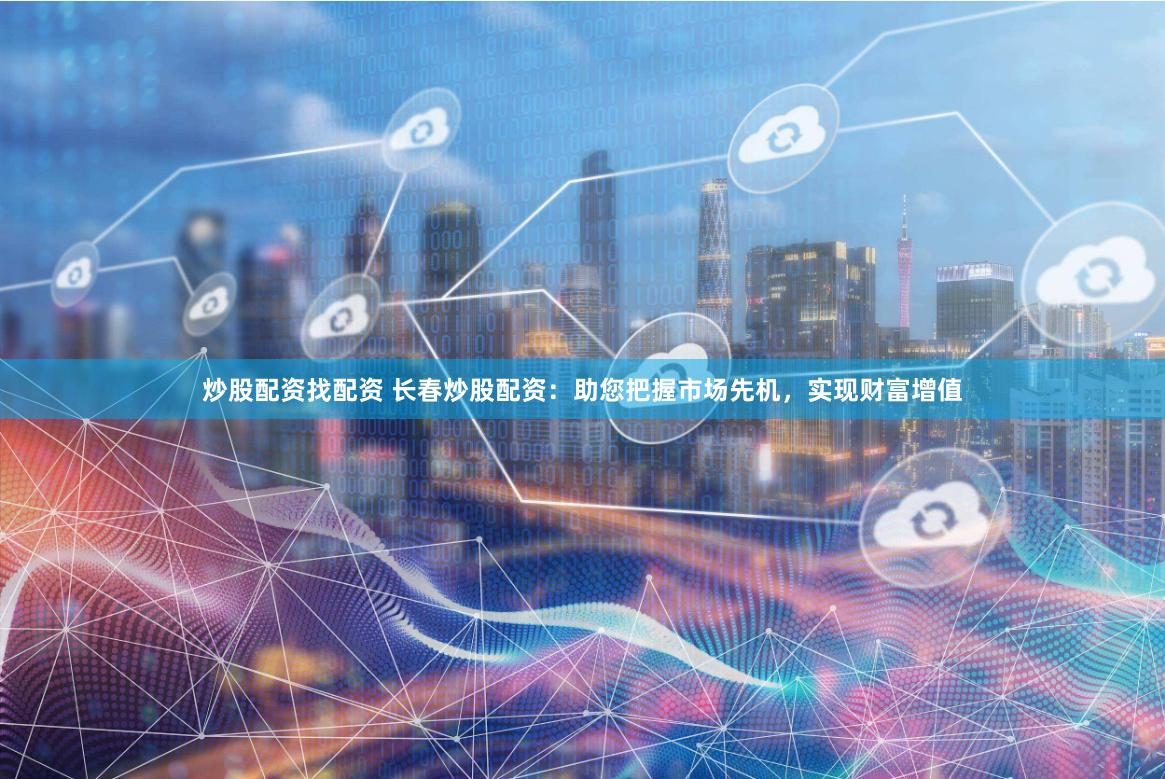 炒股配资找配资 长春炒股配资：助您把握市场先机，实现财富增值