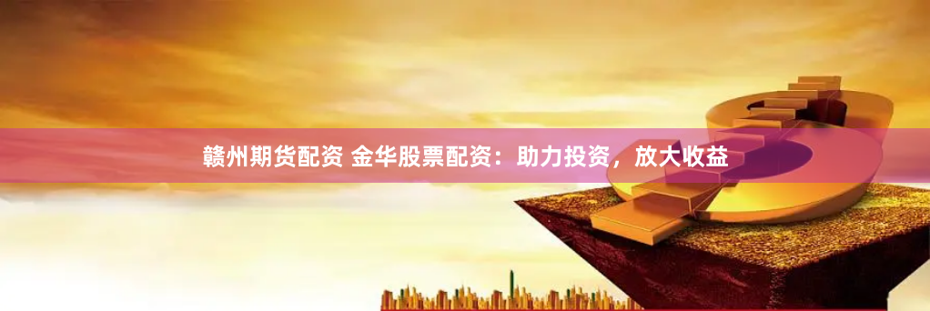 赣州期货配资 金华股票配资：助力投资，放大收益