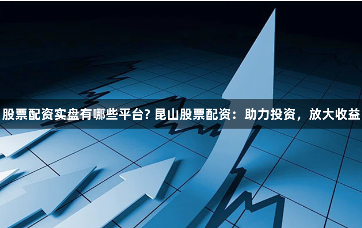 股票配资实盘有哪些平台? 昆山股票配资：助力投资，放大收益