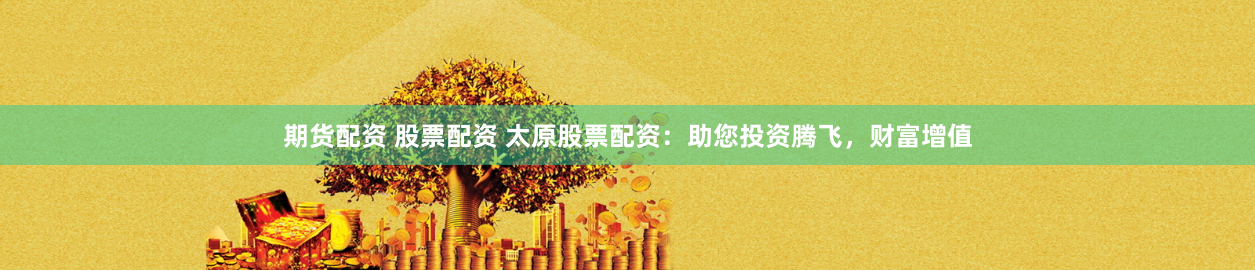 期货配资 股票配资 太原股票配资：助您投资腾飞，财富增值