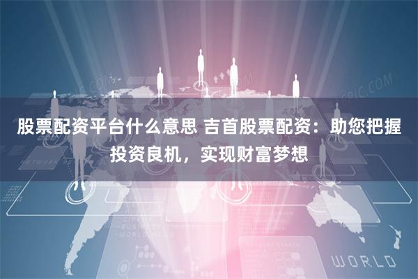 股票配资平台什么意思 吉首股票配资：助您把握投资良机，实现财富梦想