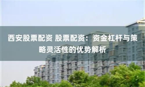 西安股票配资 股票配资：资金杠杆与策略灵活性的优势解析