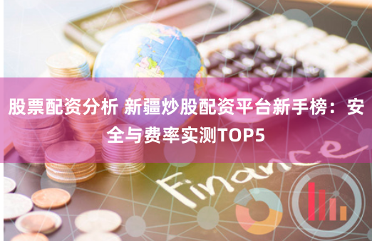 股票配资分析 新疆炒股配资平台新手榜：安全与费率实测TOP5