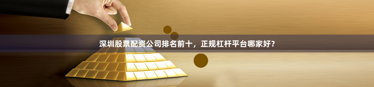 深圳股票配资公司排名前十，正规杠杆平台哪家好？