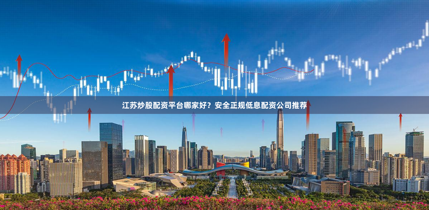 江苏炒股配资平台哪家好？安全正规低息配资公司推荐